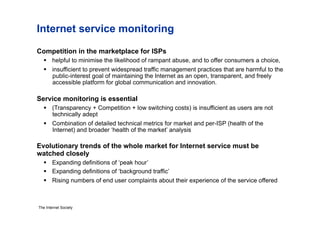 Internet service monitoring

Competition in the marketplace for ISPs
     helpful to minimise the likelihood of rampant abuse, and to offer consumers a choice,
     insufficient to prevent widespread traffic management practices that are harmful to the
      public-interest goal of maintaining the Internet as an open, transparent, and freely
      accessible platform for global communication and innovation.

Service monitoring is essential
     (Transparency + Competition + low switching costs) is insufficient as users are not
      technically adept
     Combination of detailed technical metrics for market and per-ISP (health of the
      Internet) and broader ‘health of the market’ analysis

Evolutionary trends of the whole market for Internet service must be
watched closely
     Expanding definitions of ‘peak hour’
     Expanding definitions of ‘background traffic’
     Rising numbers of end user complaints about their experience of the service offered



The Internet Society
 