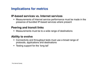 Implications for metrics

IP-based services vs. Internet services
     Measurements of Internet service performance must be made in the
      presence of bundled IP-based services where present

Peering and transit links
     Measurements must be to a wide range of destinations

Ability to evolve
     Connectivity and throughput tests must use a broad range of
      protocols, applications and destinations
     Testing support for the ‘long tail’




The Internet Society
 
