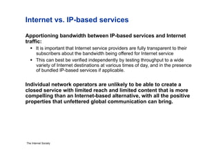 Internet vs. IP-based services

Apportioning bandwidth between IP-based services and Internet
traffic:
     It is important that Internet service providers are fully transparent to their
      subscribers about the bandwidth being offered for Internet service
     This can best be verified independently by testing throughput to a wide
      variety of Internet destinations at various times of day, and in the presence
      of bundled IP-based services if applicable.


Individual network operators are unlikely to be able to create a
closed service with limited reach and limited content that is more
compelling than an Internet-based alternative, with all the positive
properties that unfettered global communication can bring.




The Internet Society
 