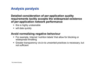 Analysis paralysis

Detailed consideration of per-application quality
requirements tacitly accepts the widespread existence
of per-application network performance
     this is highly undesirable
     will date quickly

Avoid normalizing negative behaviour
     For example, Internet ‘nutrition labels’ that allow for blocking or
      widespread throttling
     Greater transparency vis-à-vis unwanted practices is necessary, but
      not sufficient




The Internet Society
 