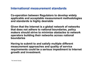 International measurement standards

Co-operation between Regulators to develop widely
applicable and acceptable measurement methodologies
and standards is highly desirable

Given that the Internet is a global network of networks
that does not adhere to national boundaries, policy
makers should strive to minimize obstacles to network
operators building their networks across national
boundaries

Having to submit to and satisfy multiple different
measurement approaches and quality of service
requirements could be a serious impediment to Internet
growth and investment.

The Internet Society
 