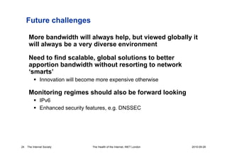 Future challenges

      More bandwidth will always help, but viewed globally it
      will always be a very diverse environment

      Need to find scalable, global solutions to better
      apportion bandwidth without resorting to network
      ‘smarts’
            Innovation will become more expensive otherwise

      Monitoring regimes should also be forward looking
            IPv6
            Enhanced security features, e.g. DNSSEC




24   The Internet Society        The Health of the Internet, INET London   2010-09-29
 