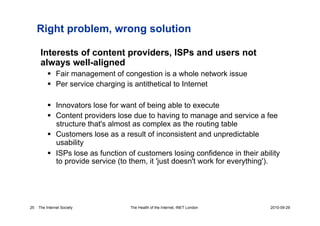 Right problem, wrong solution

      Interests of content providers, ISPs and users not
      always well-aligned
            Fair management of congestion is a whole network issue
            Per service charging is antithetical to Internet

            Innovators lose for want of being able to execute
            Content providers lose due to having to manage and service a fee
             structure that's almost as complex as the routing table
            Customers lose as a result of inconsistent and unpredictable
             usability
            ISPs lose as function of customers losing confidence in their ability
             to provide service (to them, it 'just doesn't work for everything').




25   The Internet Society          The Health of the Internet, INET London     2010-09-29
 