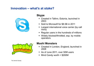 Innovation – what’s at stake?

                       Skype
                          Created in Tallinn, Estonia, launched in
                           2003
                          Sold to Microsoft for $8.5B in 2011
                          Largest international voice carrier (by call
                           mins)
                          Regular users in the hundreds of millions
                          Widely blocked/throttled, esp. by mobile
                           operators

                       Moshi Monsters
                          Created in London, England, launched in
                           2008
                          As of June 2011, over 50M users
                          Mind Candy worth > $200M

The Internet Society
 