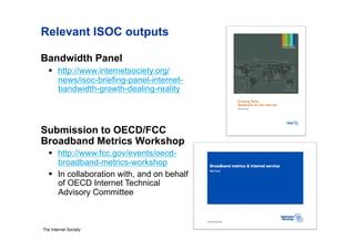 Relevant ISOC outputs

Bandwidth Panel
     http://www.internetsociety.org/
      news/isoc-briefing-panel-internet-
      bandwidth-growth-dealing-reality



Submission to OECD/FCC
Broadband Metrics Workshop
     http://www.fcc.gov/events/oecd-
      broadband-metrics-workshop
     In collaboration with, and on behalf
      of OECD Internet Technical
      Advisory Committee



The Internet Society
 