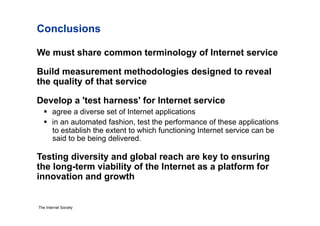 Conclusions

We must share common terminology of Internet service

Build measurement methodologies designed to reveal
the quality of that service

Develop a 'test harness' for Internet service
     agree a diverse set of Internet applications
     in an automated fashion, test the performance of these applications
      to establish the extent to which functioning Internet service can be
      said to be being delivered.

Testing diversity and global reach are key to ensuring
the long-term viability of the Internet as a platform for
innovation and growth


The Internet Society
 