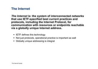 The Internet

The Internet is: the system of interconnected networks
that use IETF-specified best current practices and
protocols, including the Internet Protocol, for
communication with resources or endpoints reachable
via a globally unique Internet address.

     IETF defines this technology
     Not just protocols, operational practice is important as well
     Globally unique addressing is integral




The Internet Society
 