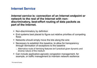 Internet Service

Internet service is: connection of an Internet endpoint or
network to the rest of the Internet with non-
discriminatory, best-effort routing of data packets as
part of the Internet.

     Non-discriminatory by definition
     End systems best placed to figure out relative priorities of competing
      flows
     Networks should simply move the bits along the wire
     Necessary to establish this baseline, to allow for transparency
      through itemisation of exceptions to the baseline
        o  Alternative route of itemising features isn’t practical given dynamic and
            diverse nature of the medium
     Can include application-agnostic congestion management, for
      example, or traffic management to maintain network resilience

The Internet Society
 
