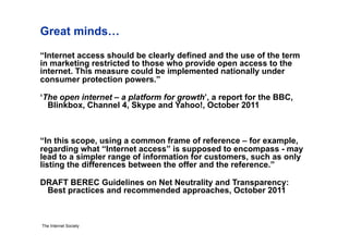 Great minds…
“Internet access should be clearly defined and the use of the term
in marketing restricted to those who provide open access to the
internet. This measure could be implemented nationally under
consumer protection powers.”

‘The open internet – a platform for growth’, a report for the BBC,
  Blinkbox, Channel 4, Skype and Yahoo!, October 2011



“In this scope, using a common frame of reference – for example,
regarding what “Internet access” is supposed to encompass - may
lead to a simpler range of information for customers, such as only
listing the differences between the offer and the reference.”

DRAFT BEREC Guidelines on Net Neutrality and Transparency:
 Best practices and recommended approaches, October 2011



The Internet Society
 