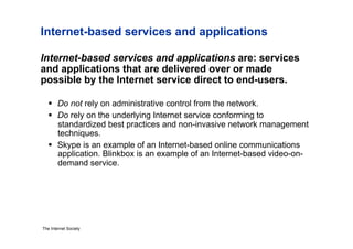 Internet-based services and applications

Internet-based services and applications are: services
and applications that are delivered over or made
possible by the Internet service direct to end-users.

     Do not rely on administrative control from the network.
     Do rely on the underlying Internet service conforming to
      standardized best practices and non-invasive network management
      techniques.
     Skype is an example of an Internet-based online communications
      application. Blinkbox is an example of an Internet-based video-on-
      demand service.




The Internet Society
 