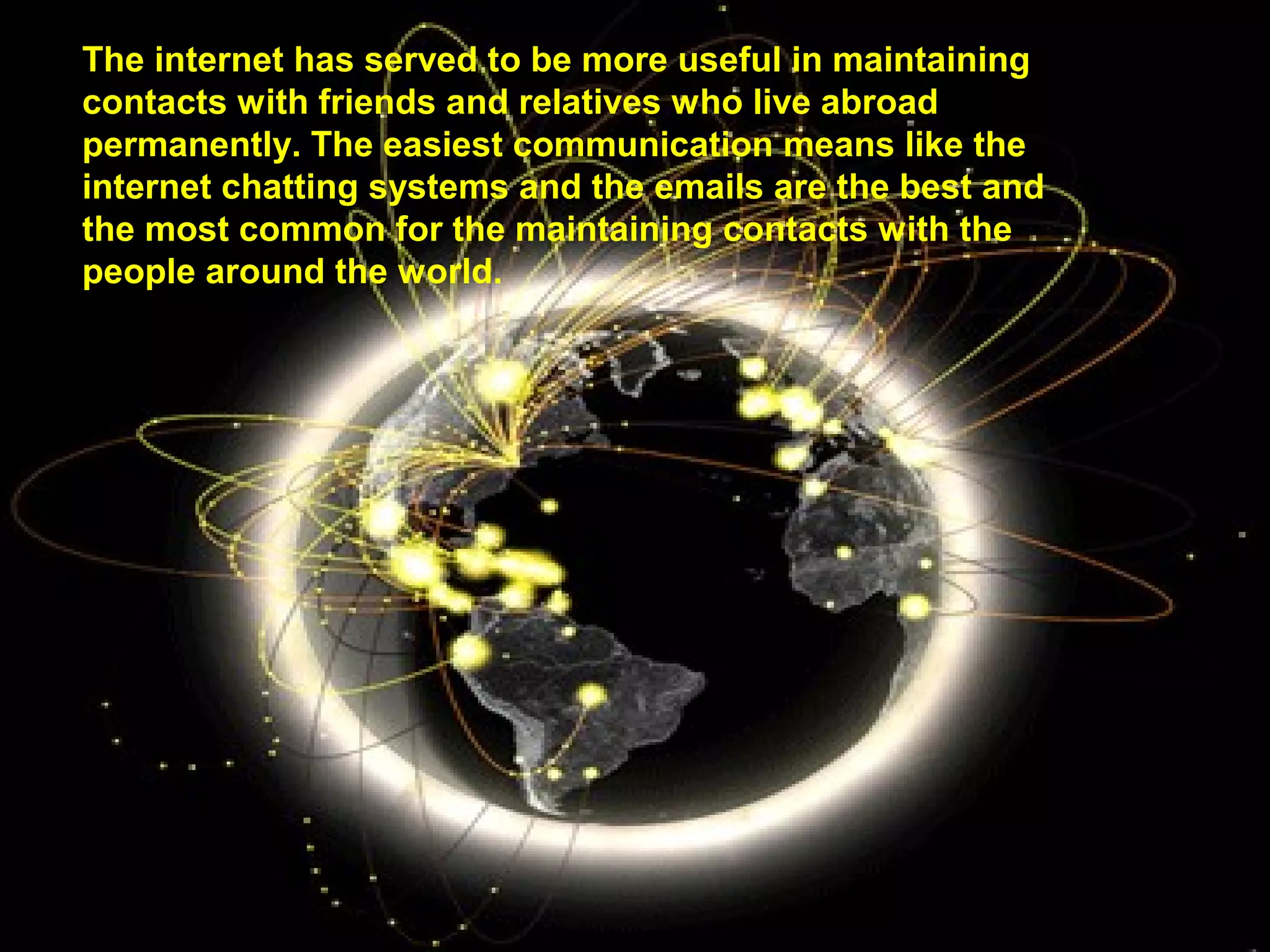 The internet has served to be more useful in maintaining 
contacts with friends and relatives who live abroad 
permanently. The easiest communication means like the 
internet chatting systems and the emails are the best and 
the most common for the maintaining contacts with the 
people around the world. 
 