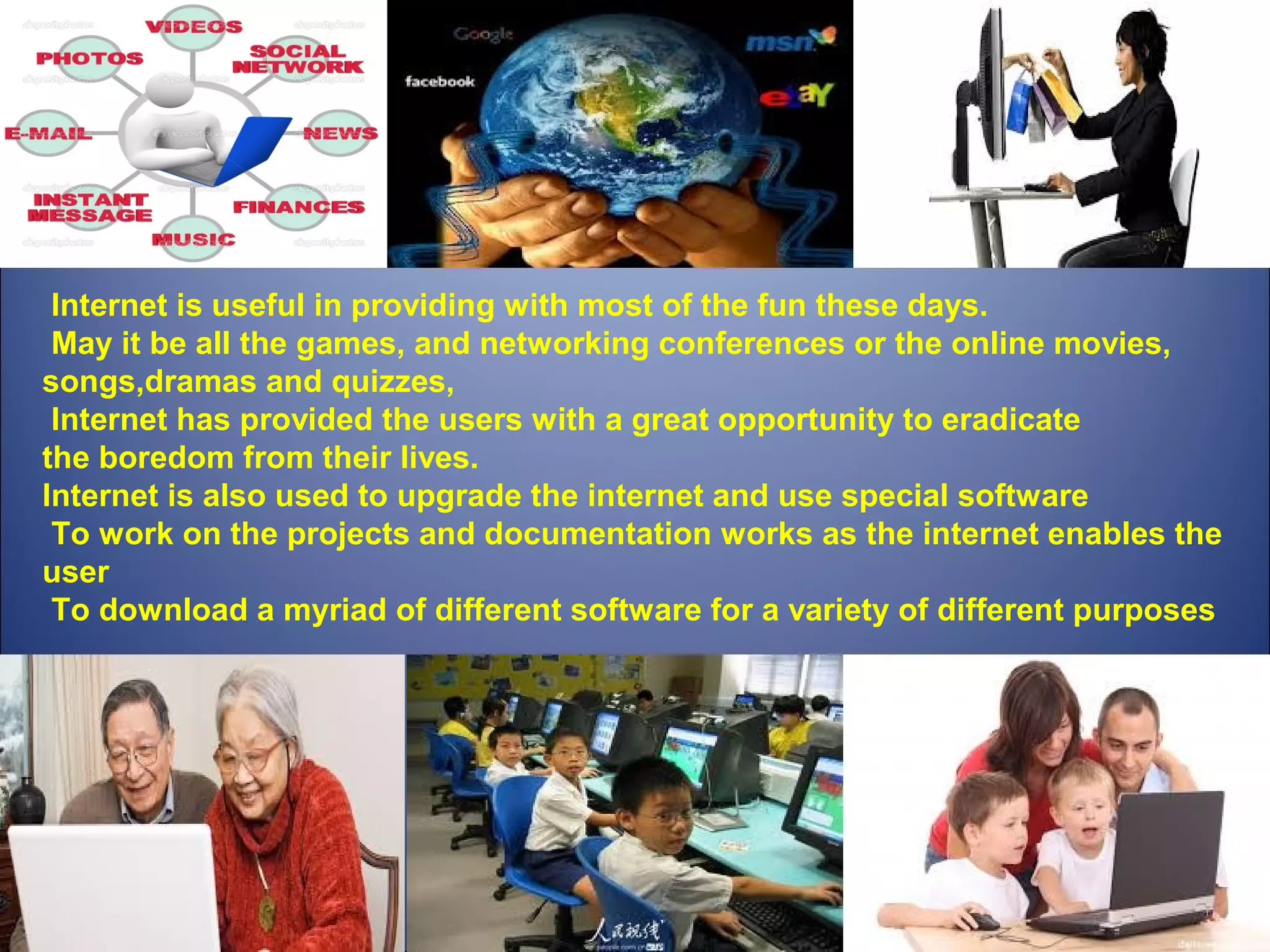  Internet is useful in providing with most of the fun these days. 
 May it be all the games, and networking conferences or the online movies, 
songs,dramas and quizzes,
 Internet has provided the users with a great opportunity to eradicate 
the boredom from their lives. 
Internet is also used to upgrade the internet and use special software
 To work on the projects and documentation works as the internet enables the 
user
 To download a myriad of different software for a variety of different purposes
 
