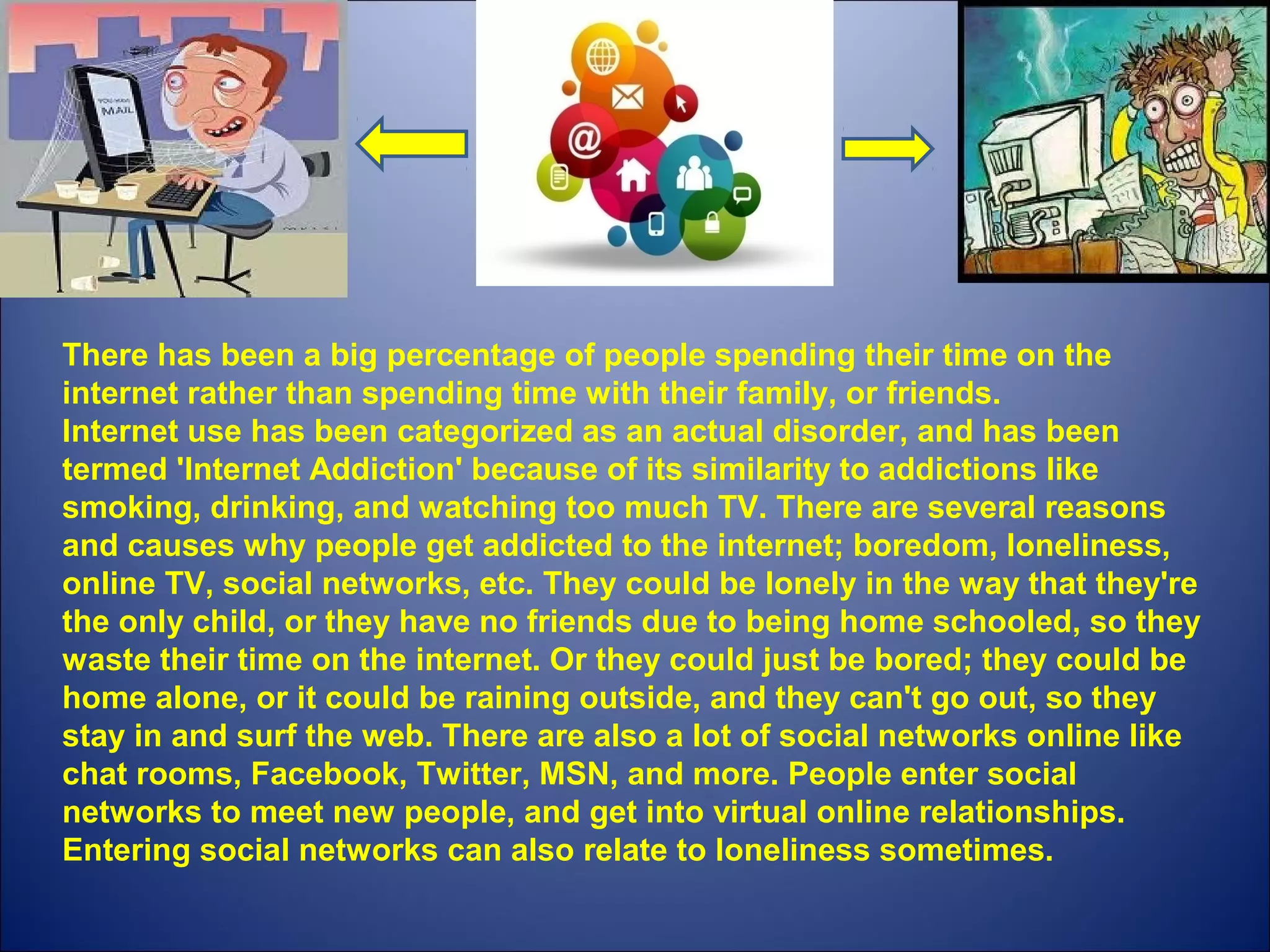 There has been a big percentage of people spending their time on the 
internet rather than spending time with their family, or friends. 
Internet use has been categorized as an actual disorder, and has been 
termed 'Internet Addiction' because of its similarity to addictions like 
smoking, drinking, and watching too much TV. There are several reasons 
and causes why people get addicted to the internet; boredom, loneliness, 
online TV, social networks, etc. They could be lonely in the way that they're 
the only child, or they have no friends due to being home schooled, so they 
waste their time on the internet. Or they could just be bored; they could be 
home alone, or it could be raining outside, and they can't go out, so they 
stay in and surf the web. There are also a lot of social networks online like 
chat rooms, Facebook, Twitter, MSN, and more. People enter social 
networks to meet new people, and get into virtual online relationships. 
Entering social networks can also relate to loneliness sometimes. 
 