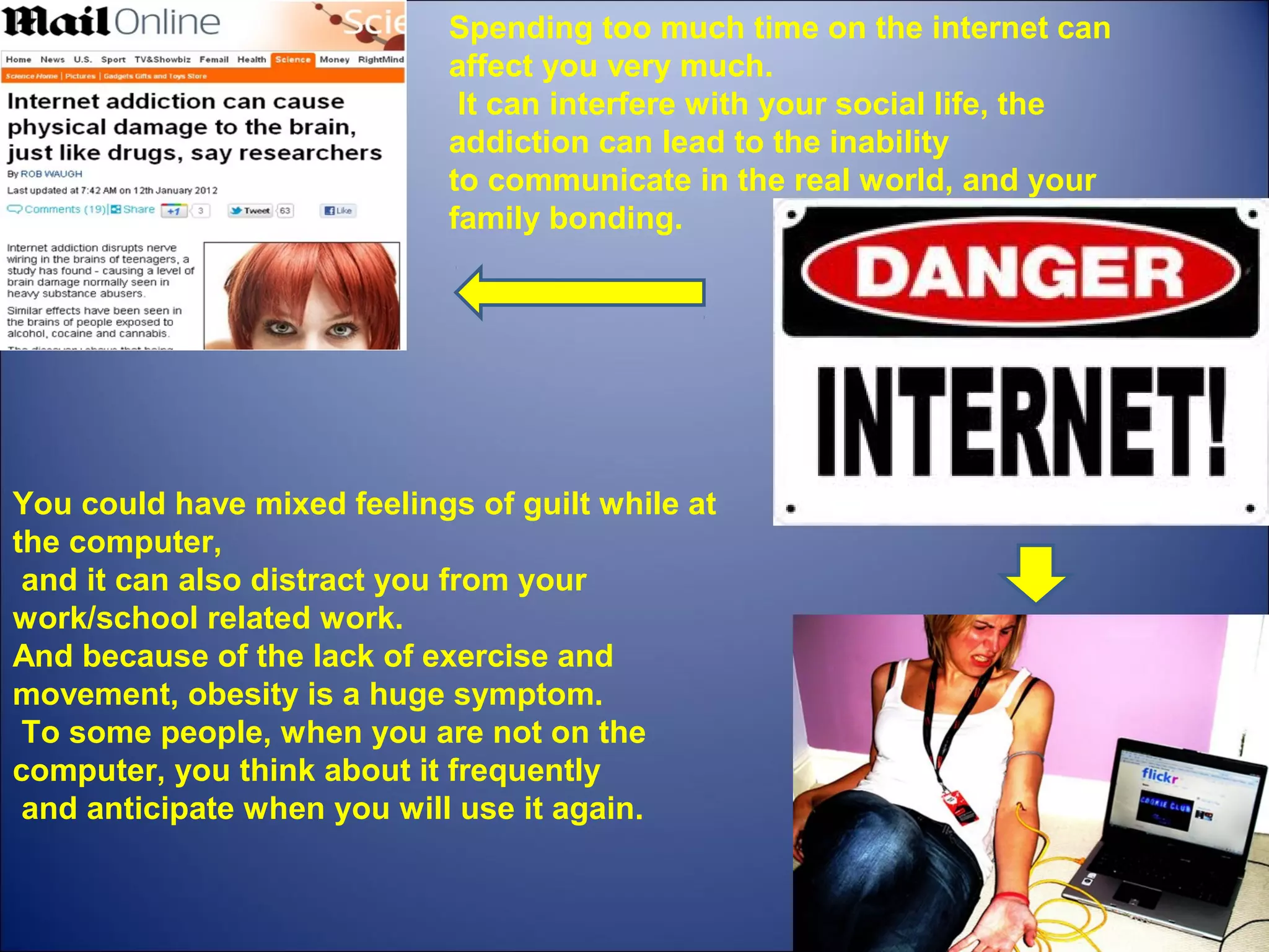 Spending too much time on the internet can 
affect you very much.
 It can interfere with your social life, the 
addiction can lead to the inability 
to communicate in the real world, and your 
family bonding. 
You could have mixed feelings of guilt while at 
the computer,
 and it can also distract you from your 
work/school related work. 
And because of the lack of exercise and 
movement, obesity is a huge symptom.
 To some people, when you are not on the 
computer, you think about it frequently
 and anticipate when you will use it again.
 