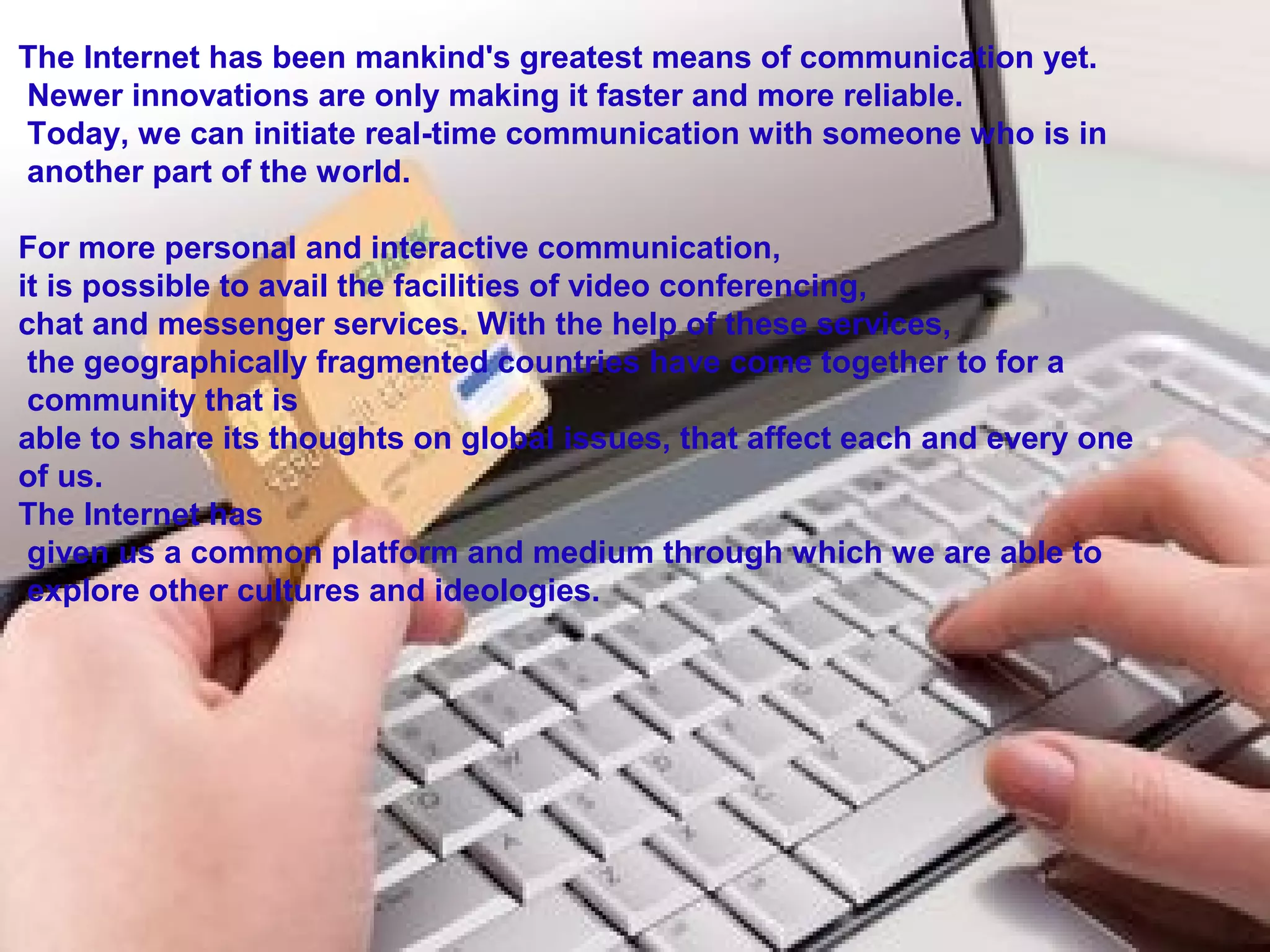 The Internet has been mankind's greatest means of communication yet.
 Newer innovations are only making it faster and more reliable.
 Today, we can initiate real-time communication with someone who is in
 another part of the world.
For more personal and interactive communication, 
it is possible to avail the facilities of video conferencing, 
chat and messenger services. With the help of these services,
 the geographically fragmented countries have come together to for a
 community that is 
able to share its thoughts on global issues, that affect each and every one 
of us. 
The Internet has
 given us a common platform and medium through which we are able to
 explore other cultures and ideologies.
 