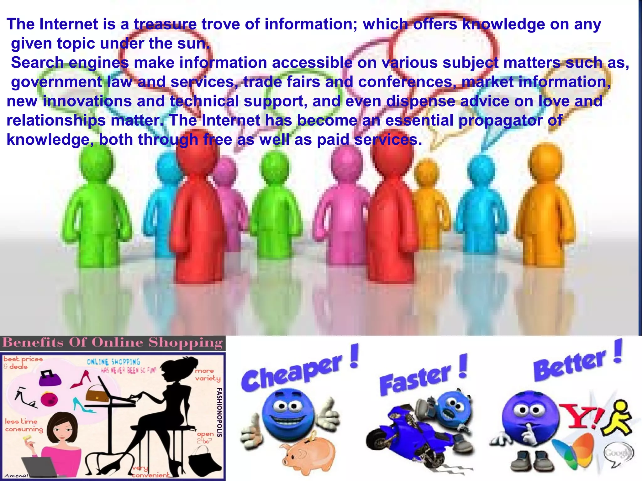 The Internet is a treasure trove of information; which offers knowledge on any
given topic under the sun.
Search engines make information accessible on various subject matters such as,
government law and services, trade fairs and conferences, market information,
new innovations and technical support, and even dispense advice on love and
relationships matter. The Internet has become an essential propagator of
knowledge, both through free as well as paid services.
 