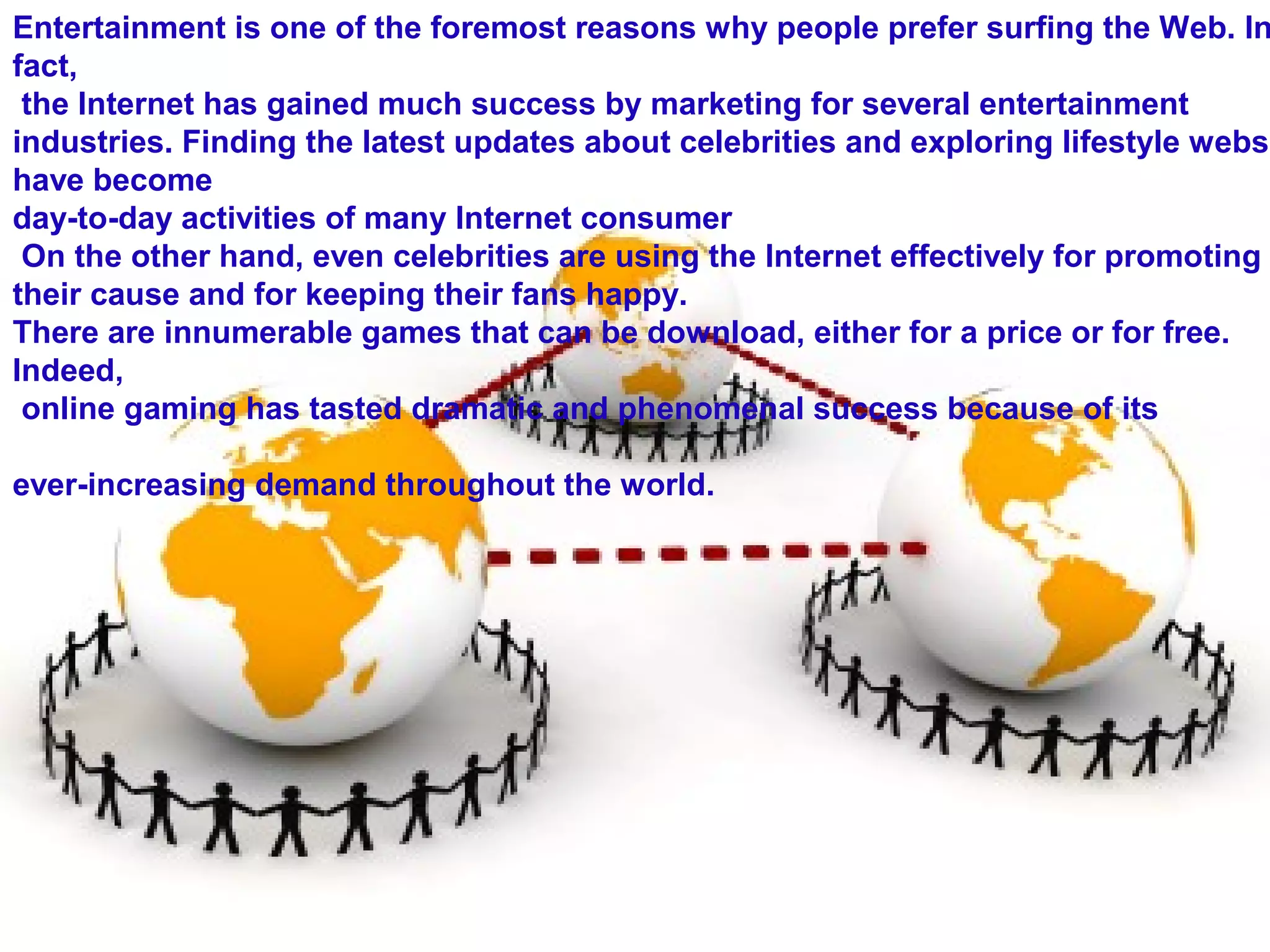 Entertainment is one of the foremost reasons why people prefer surfing the Web. In
fact,
the Internet has gained much success by marketing for several entertainment
industries. Finding the latest updates about celebrities and exploring lifestyle websi
have become
day-to-day activities of many Internet consumer
On the other hand, even celebrities are using the Internet effectively for promoting
their cause and for keeping their fans happy.
There are innumerable games that can be download, either for a price or for free.
Indeed,
online gaming has tasted dramatic and phenomenal success because of its
ever-increasing demand throughout the world.
 