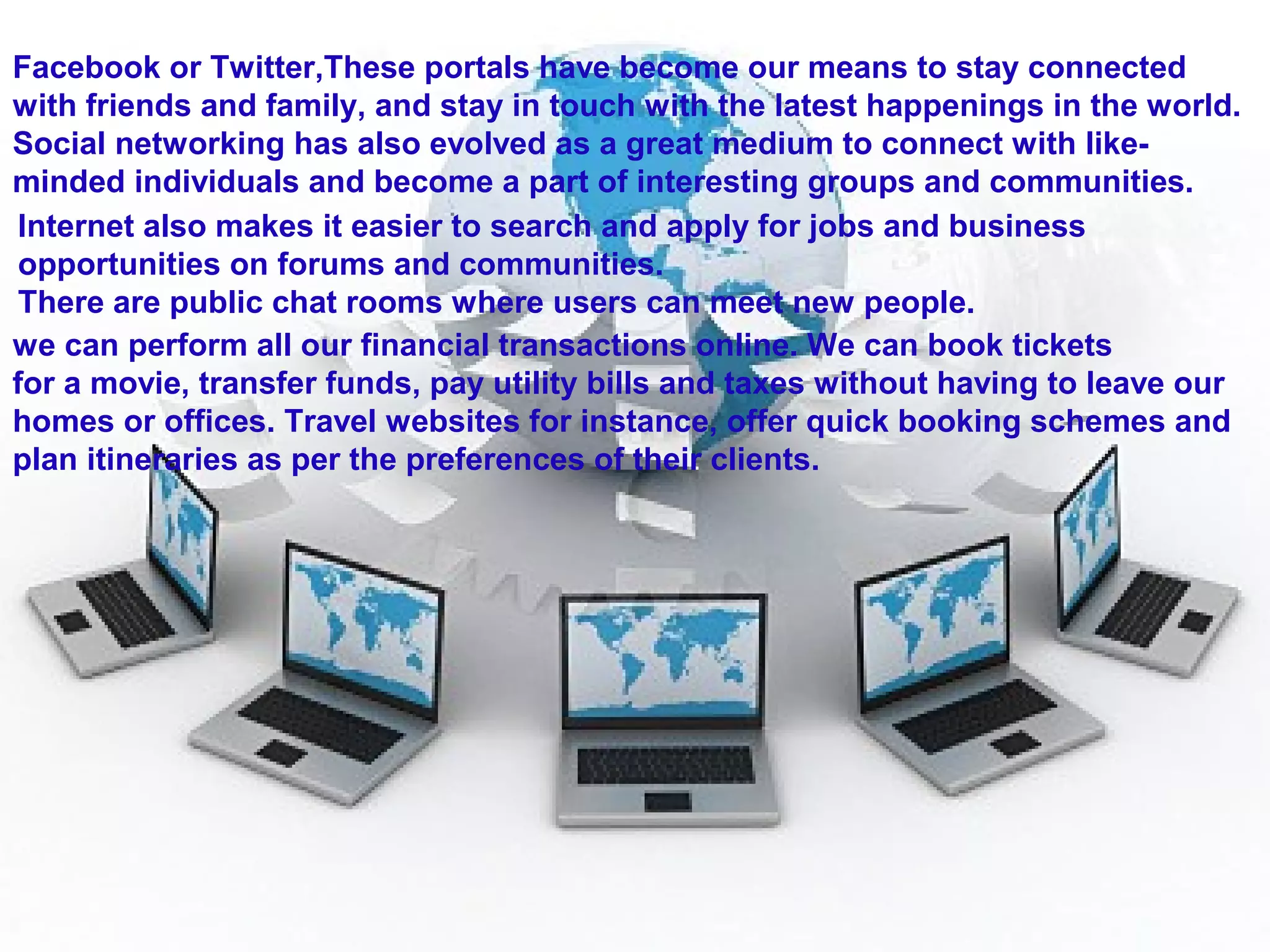 Facebook or Twitter,These portals have become our means to stay connected
with friends and family, and stay in touch with the latest happenings in the world.
Social networking has also evolved as a great medium to connect with like-
minded individuals and become a part of interesting groups and communities.
Internet also makes it easier to search and apply for jobs and business
opportunities on forums and communities.
There are public chat rooms where users can meet new people.
we can perform all our financial transactions online. We can book tickets
for a movie, transfer funds, pay utility bills and taxes without having to leave our
homes or offices. Travel websites for instance, offer quick booking schemes and
plan itineraries as per the preferences of their clients.
 