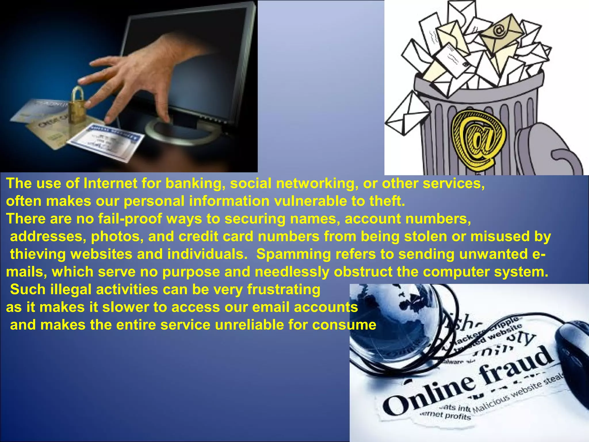 The use of Internet for banking, social networking, or other services,
often makes our personal information vulnerable to theft.
There are no fail-proof ways to securing names, account numbers,
addresses, photos, and credit card numbers from being stolen or misused by
thieving websites and individuals. Spamming refers to sending unwanted e-
mails, which serve no purpose and needlessly obstruct the computer system.
Such illegal activities can be very frustrating
as it makes it slower to access our email accounts
and makes the entire service unreliable for consume
 