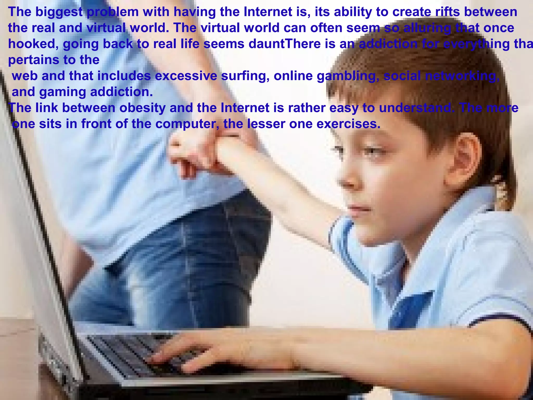 The biggest problem with having the Internet is, its ability to create rifts between
the real and virtual world. The virtual world can often seem so alluring that once
hooked, going back to real life seems dauntThere is an addiction for everything tha
pertains to the
web and that includes excessive surfing, online gambling, social networking,
and gaming addiction.
The link between obesity and the Internet is rather easy to understand. The more
one sits in front of the computer, the lesser one exercises.
 