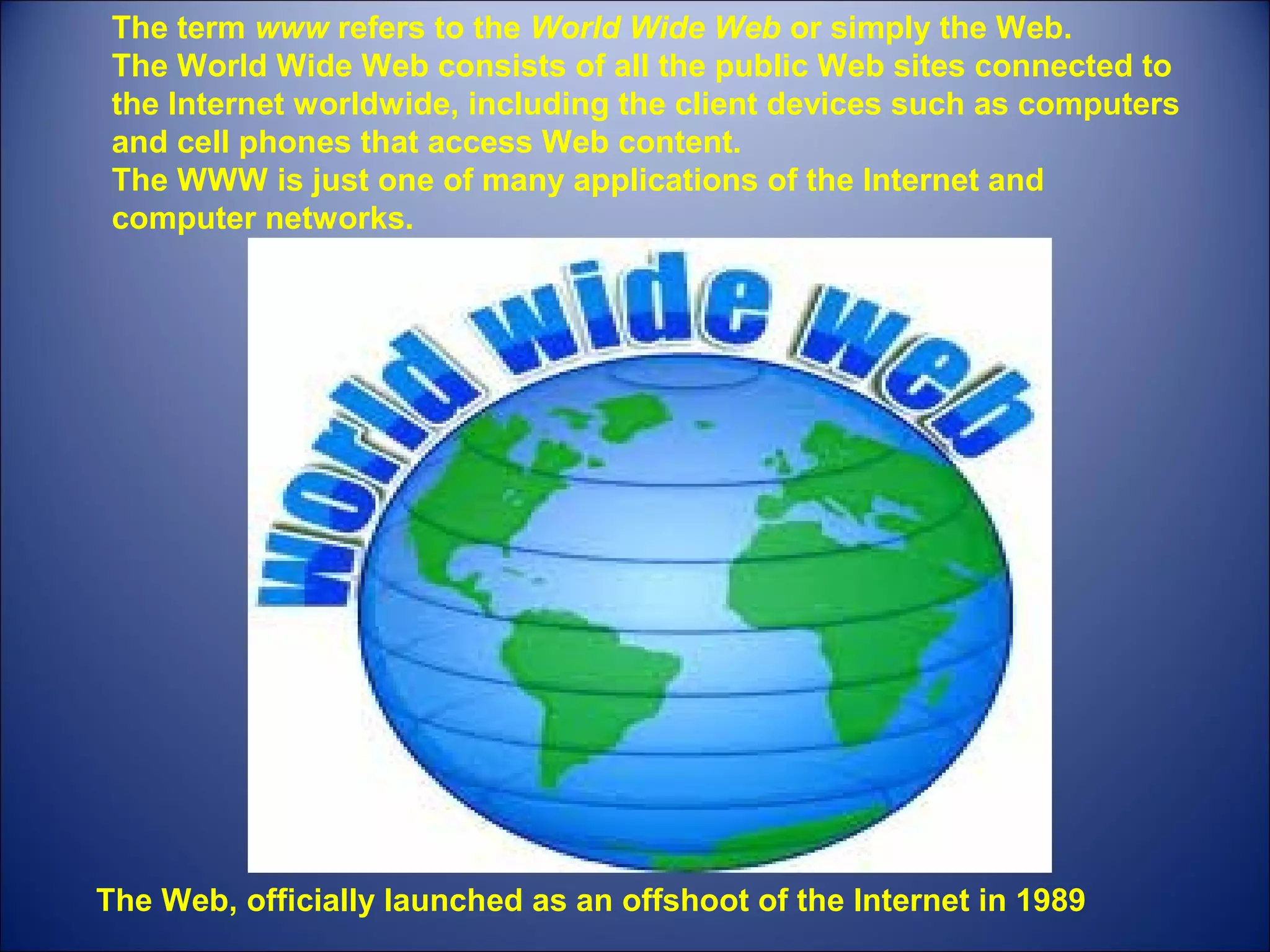 The term www refers to the World Wide Web or simply the Web.
The World Wide Web consists of all the public Web sites connected to
the Internet worldwide, including the client devices such as computers
and cell phones that access Web content.
The WWW is just one of many applications of the Internet and
computer networks.
The Web, officially launched as an offshoot of the Internet in 1989
 