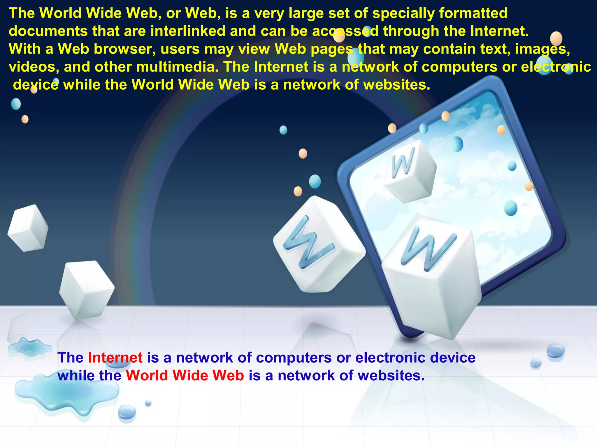 The World Wide Web, or Web, is a very large set of specially formatted
documents that are interlinked and can be accessed through the Internet.
With a Web browser, users may view Web pages that may contain text, images,
videos, and other multimedia. The Internet is a network of computers or electronic
device while the World Wide Web is a network of websites.
The Internet is a network of computers or electronic device
while the World Wide Web is a network of websites.
 