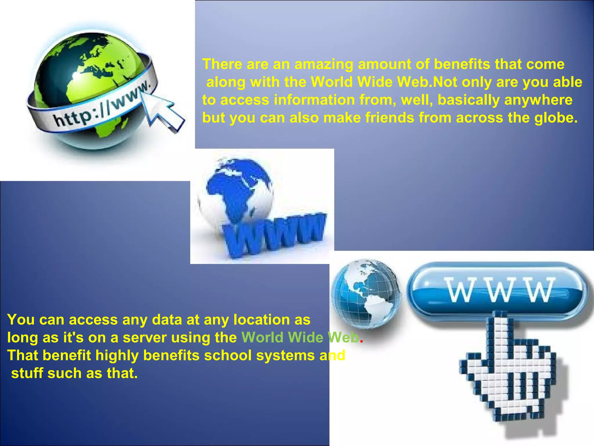 There are an amazing amount of benefits that come
along with the World Wide Web.Not only are you able
to access information from, well, basically anywhere
but you can also make friends from across the globe.
You can access any data at any location as
long as it's on a server using the World Wide Web.
That benefit highly benefits school systems and
stuff such as that.
 