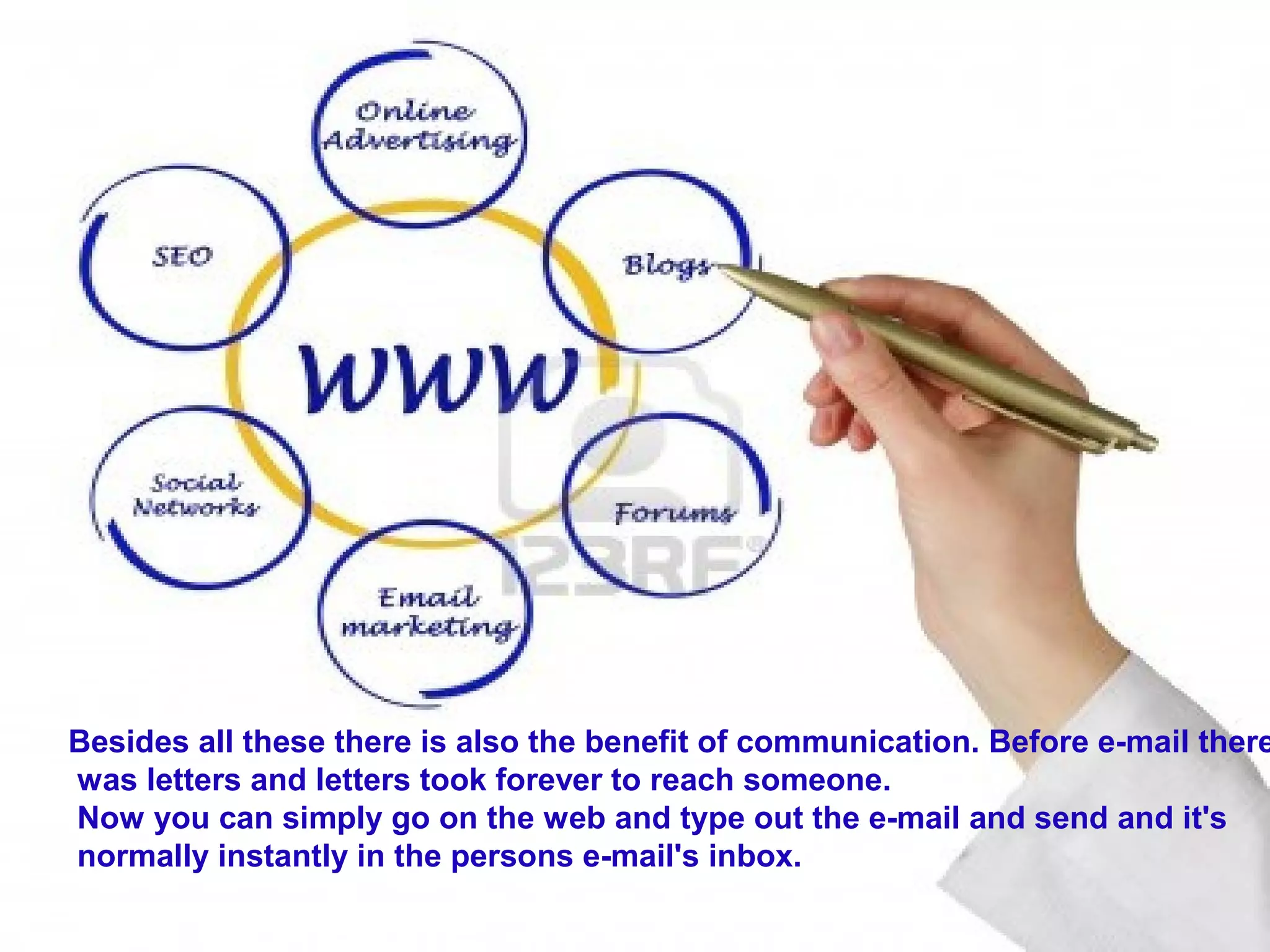 Besides all these there is also the benefit of communication. Before e-mail there
was letters and letters took forever to reach someone.
Now you can simply go on the web and type out the e-mail and send and it's
normally instantly in the persons e-mail's inbox.
 