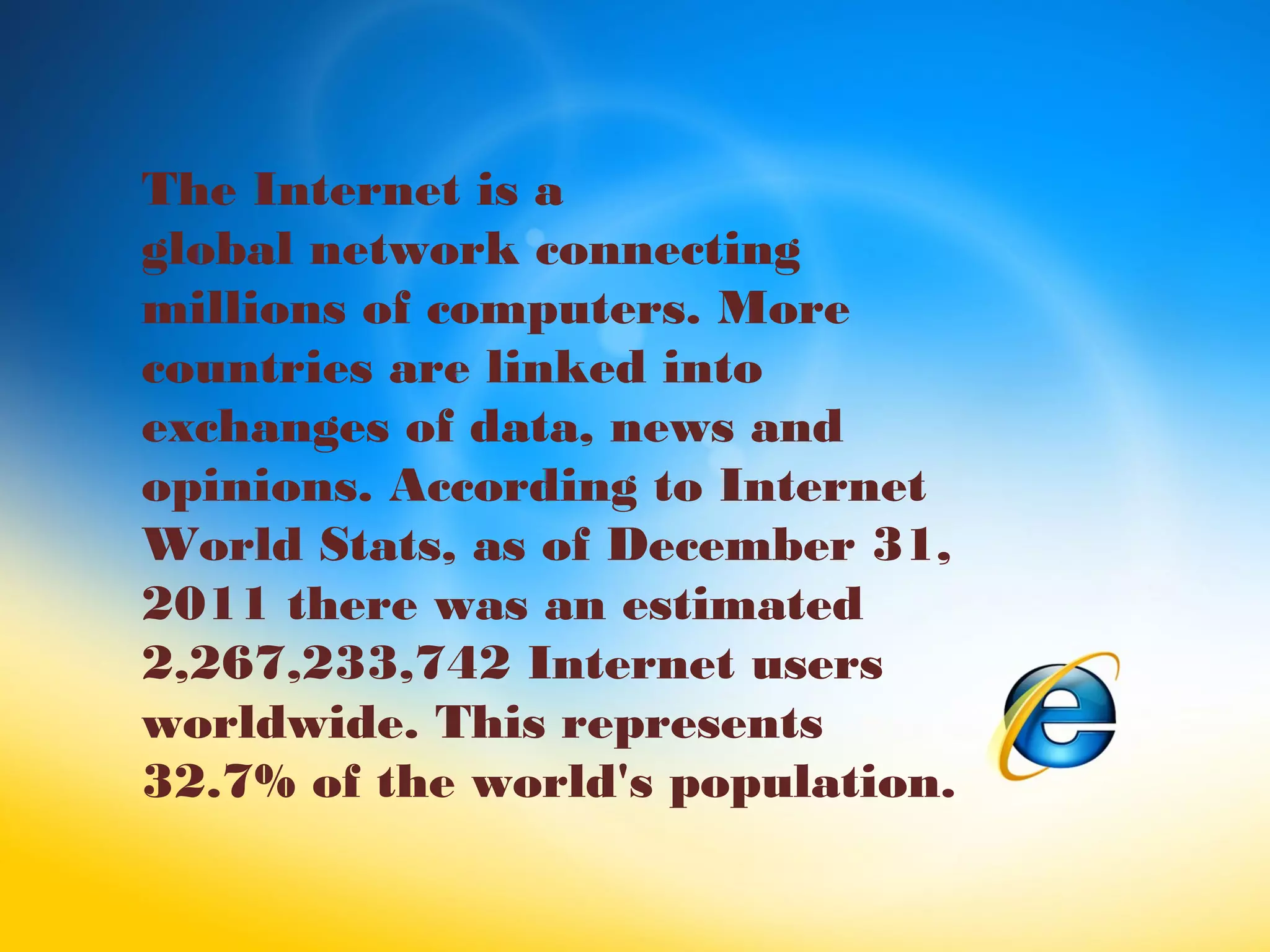 The Internet is a
global network connecting
millions of computers. More
countries are linked into
exchanges of data, news and
opinions. According to Internet
World Stats, as of December 31,
2011 there was an estimated
2,267,233,742 Internet users
worldwide. This represents
32.7% of the world's population.
 