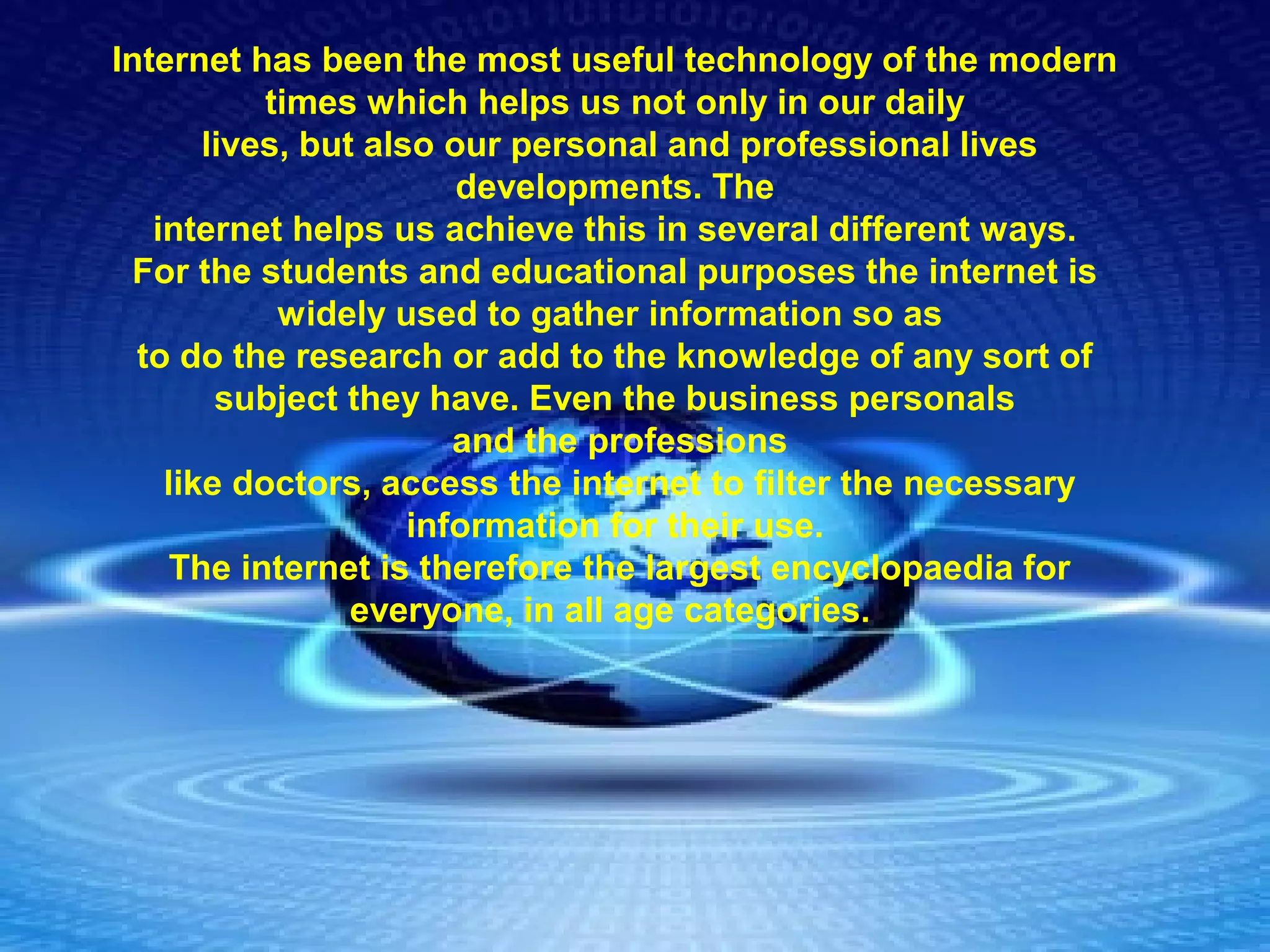 
Internet has been the most useful technology of the modern 
times which helps us not only in our daily
 lives, but also our personal and professional lives 
developments. The
 internet helps us achieve this in several different ways. 
For the students and educational purposes the internet is 
widely used to gather information so as 
to do the research or add to the knowledge of any sort of 
subject they have. Even the business personals
 and the professions
 like doctors, access the internet to filter the necessary 
information for their use.
 The internet is therefore the largest encyclopaedia for 
everyone, in all age categories. 
 