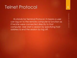 Telnet Protocol
Its stands for Terminal Protocol. It means a user
can log on to the remote computer & function as
if he/she were connected directly to that
computer. User start a session by specifying host
address & end the session by log off.
6
 