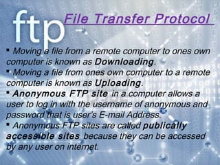 File Transfer Protocol
 Moving a file from a remote computer to ones own
computer is known as Downloading.
 Moving a file from ones own computer to a remote
computer is known as Uploading.
 Anonymous FTP site in a computer allows a
user to log in with the username of anonymous and
password that is user’s E-mail Address.
 Anonymous FTP sites are called publically
accessible sites because they can be accessed
by any user on internet.
 