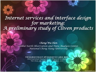 Internet services and interface design
            for marketing:
A preliminary study of Cliven products


                        Cheng-Wu Chen
      Global Earth Observation and Data Analysis Center
               National Cheng Kung University


           作者為高雄海洋科技大學 海事資訊科技研究所 副教授 陳震武
            International Journal of the Physical Sciences
                Vol. 6(15), pp. 3585–3596, 4 August, 2011
 