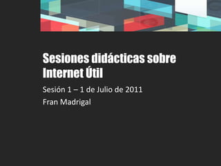 Sesiones didácticas sobre Internet Útil Sesión 1 – 1 de Julio de 2011 Fran Madrigal 