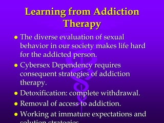 Learning from Addiction
           Therapy
 The diverse evaluation of sexual
  behavior in our society makes life hard
  for the addicted person.
 Cybersex Dependency requires
  consequent strategies of addiction
  therapy.
 Detoxification: complete withdrawal.
 Removal of access to addiction.
 Working at immature expectations and
 
