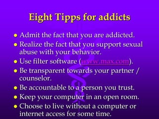 Eight Tipps for addicts
 Admit the fact that you are addicted.
 Realize the fact that you support sexual
  abuse with your behavior.
 Use filter software (www.max.com).
 Be transparent towards your partner /
  counselor.
 Be accountable to a person you trust.
 Keep your computer in an open room.
 Choose to live without a computer or
  internet access for some time.
 