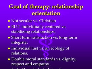 Goal of therapy: relationship
         orientation
 Not secular vs. Christian
 BUT: individually centered vs.
  stabilizing relationships.
 Short term satisfaction vs. long-term
  integrity.
 Individual lust vs. an ecology of
  relations.
 Double moral standards vs. dignity,
  respect and empathy.
 