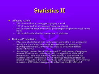 Statistics II
   Affecting Adults
     – 20% of men admit accessing pornography at work
     – 13% of women admit accessing pornography at work
     – 53% of Promise Keeper men viewed pornography the previous week in one
       study
     – 10% of adults admit having internet sexual addiction.

   Business Productivity
     – 70 percent of all internet porn traffic occurs during the 9-to-5 workday.2
     – Nearly one out of three companies has terminated an employee for
       inappropriate web use.2 (Some of this could be for liability reasons
       discussed below.)
     – According to Internet Data Center research 30 to 40 percent of employee
       internet activity is non business-related, costing millions of dollars in
       productivity.2 This does not mean all the activity is porn related. For
       example, the cost to businesses in lost employee productivity from the
       internet broadcasts of the Starr report and the Clinton grand-jury video was
       in excess of $450 million, according to a study reported by ZDNet.2
 