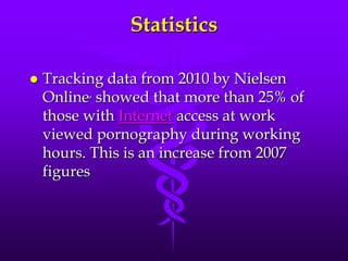 Statistics

   Tracking data from 2010 by Nielsen
    Online, showed that more than 25% of
    those with Internet access at work
    viewed pornography during working
    hours. This is an increase from 2007
    figures
 