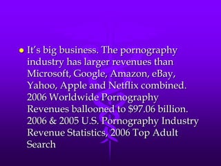    It‟s big business. The pornography
    industry has larger revenues than
    Microsoft, Google, Amazon, eBay,
    Yahoo, Apple and Netflix combined.
    2006 Worldwide Pornography
    Revenues ballooned to $97.06 billion.
    2006 & 2005 U.S. Pornography Industry
    Revenue Statistics, 2006 Top Adult
    Search
 