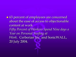    63 percent of employees are concerned
    about the ease of access to objectionable
    content at work
    Fifty Percent of Workers Spend Nine days a
    Year on Personal Surfing at
    Work. Cerberian Inc. and SonicWALL,
    20 July 2004.
 