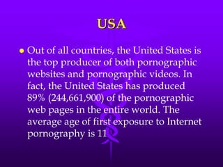 USA
   Out of all countries, the United States is
    the top producer of both pornographic
    websites and pornographic videos. In
    fact, the United States has produced
    89% (244,661,900) of the pornographic
    web pages in the entire world. The
    average age of first exposure to Internet
    pornography is 11
 