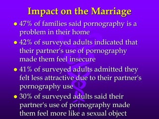 Impact on the Marriage
 47% of families said pornography is a
  problem in their home
 42% of surveyed adults indicated that
  their partner's use of pornography
  made them feel insecure
 41% of surveyed adults admitted they
  felt less attractive due to their partner's
  pornography use
 30% of surveyed adults said their
  partner's use of pornography made
  them feel more like a sexual object
 