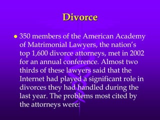 Divorce
   350 members of the American Academy
    of Matrimonial Lawyers, the nation‟s
    top 1,600 divorce attorneys, met in 2002
    for an annual conference. Almost two
    thirds of these lawyers said that the
    Internet had played a significant role in
    divorces they had handled during the
    last year. The problems most cited by
    the attorneys were:
 