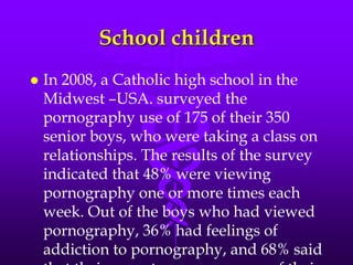 School children
   In 2008, a Catholic high school in the
    Midwest –USA. surveyed the
    pornography use of 175 of their 350
    senior boys, who were taking a class on
    relationships. The results of the survey
    indicated that 48% were viewing
    pornography one or more times each
    week. Out of the boys who had viewed
    pornography, 36% had feelings of
    addiction to pornography, and 68% said
 