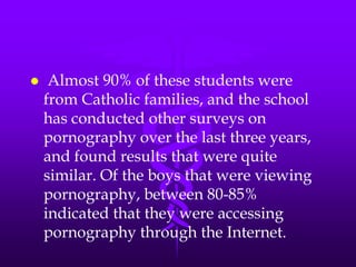     Almost 90% of these students were
    from Catholic families, and the school
    has conducted other surveys on
    pornography over the last three years,
    and found results that were quite
    similar. Of the boys that were viewing
    pornography, between 80-85%
    indicated that they were accessing
    pornography through the Internet.
 