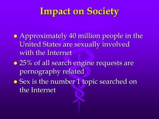 Impact on Society

 Approximately 40 million people in the
  United States are sexually involved
  with the Internet
 25% of all search engine requests are
  pornography related
 Sex is the number 1 topic searched on
  the Internet
 