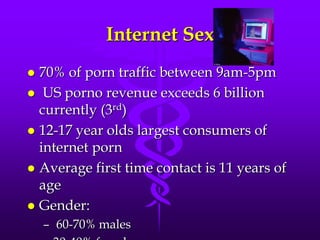 Internet Sex
 70% of porn traffic between 9am-5pm
 US porno revenue exceeds 6 billion
  currently (3rd)
 12-17 year olds largest consumers of
  internet porn
 Average first time contact is 11 years of
  age
 Gender:
    – 60-70% males
 