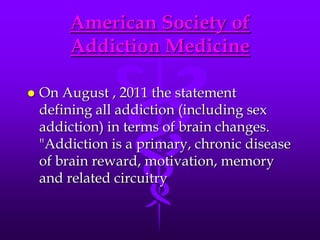 American Society of
        Addiction Medicine

   On August , 2011 the statement
    defining all addiction (including sex
    addiction) in terms of brain changes.
    "Addiction is a primary, chronic disease
    of brain reward, motivation, memory
    and related circuitry
 