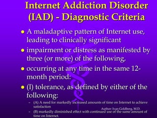 Internet Addiction Disorder
     (IAD) - Diagnostic Criteria
 A maladaptive pattern of Internet use,
  leading to clinically significant
 impairment or distress as manifested by
  three (or more) of the following,
 occurring at any time in the same 12-
  month period:
 (I) tolerance, as defined by either of the
  following:
    – (A) A need for markedly increased amounts of time on Internet to achieve
      satisfaction
                                                 Author: Ivan Goldberg, M.D.
    – (B) markedly diminished effect with continued use of the same amount of
      time on Internet.
 